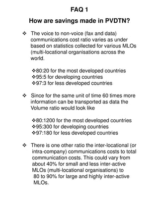 FAQ 1
How are savings made in PVDTN?
The voice to non-voice (fax and data)
communications cost ratio varies as under
based on statistics collected for various MLOs
(multi-locational organisations across the
world.

  80:20 for the most developed countries
  95:5 for developing countries
  97:3 for less developed countries

Since for the same unit of time 60 times more
information can be transported as data the
Volume ratio would look like

  80:1200 for the most developed countries
  95:300 for developing countries
  97:180 for less developed countries

There is one other ratio the inter-locational (or
intra-company) communications costs to total
communication costs. This could vary from
about 40% for small and less inter-active
MLOs (multi-locational organisations) to
 80 to 90% for large and highly inter-active
 MLOs.
 