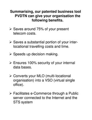 Summarising, our patented business tool
  PVDTN can give your organisation the
          following benefits.

 Saves around 75% of your present
 telecom costs.

 Saves a substantial portion of your inter-
 locational travelling costs and time.

 Speeds up decision making.

 Ensures 100% security of your internal
 data bases.

 Converts your MLO (multi-locational
 organisation) into a VSO (virtual single
 office).

 Facilitates e-Commerce through a Public
 server connected to the Internet and the
 STS system
 