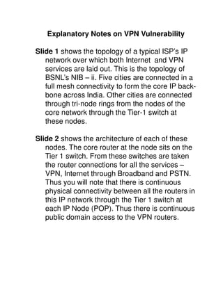 Explanatory Notes on VPN Vulnerability

Slide 1 shows the topology of a typical ISP’s IP
   network over which both Internet and VPN
   services are laid out. This is the topology of
   BSNL’s NIB – ii. Five cities are connected in a
   full mesh connectivity to form the core IP back-
   bone across India. Other cities are connected
   through tri-node rings from the nodes of the
   core network through the Tier-1 switch at
   these nodes.

Slide 2 shows the architecture of each of these
   nodes. The core router at the node sits on the
   Tier 1 switch. From these switches are taken
   the router connections for all the services –
   VPN, Internet through Broadband and PSTN.
   Thus you will note that there is continuous
   physical connectivity between all the routers in
   this IP network through the Tier 1 switch at
   each IP Node (POP). Thus there is continuous
   public domain access to the VPN routers.
 