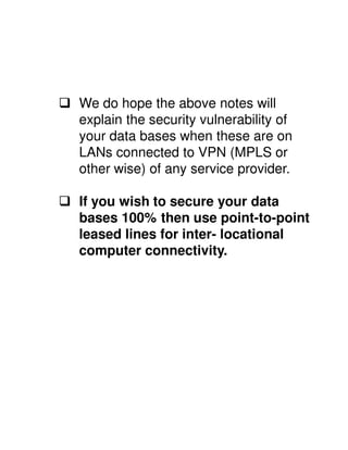 We do hope the above notes will
explain the security vulnerability of
your data bases when these are on
LANs connected to VPN (MPLS or
other wise) of any service provider.

If you wish to secure your data
bases 100% then use point-to-point
leased lines for inter- locational
computer connectivity.
 