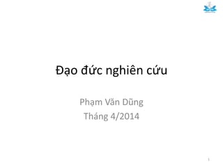 Đạo đức nghiên cứu
Phạm Văn Dũng
Tháng 4/2014
1
 