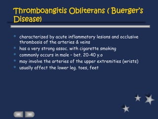 Thromboangitis Obliterans ( Buerger’s
Disease)
 characterized by acute inflammatory lesions and occlusive
thrombosis of the arteries & veins
 has a very strong assoc. with cigarette smoking
 commonly occurs in male – bet. 20-40 y.o
 may involve the arteries of the upper extremities (wrists)
 usually affect the lower leg. toes, feet
 