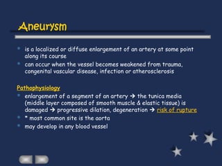 Aneurysm
 is a localized or diffuse enlargement of an artery at some point
along its course
 can occur when the vessel becomes weakened from trauma,
congenital vascular disease, infection or atherosclerosis
Pathophysiology
 enlargement of a segment of an artery  the tunica media
(middle layer composed of smooth muscle & elastic tissue) is
damaged  progressive dilation, degeneration  risk of rupture
 * most common site is the aorta
 may develop in any blood vessel
 