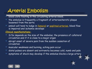 Arterial Embolism
 blood clots floating in the circulating arterial blood.
 the embolus is frequently a fragment of arterioscherotic plaque
loosened from the aorta
 emboli will tend to lodge in femoral or popliteal arteries, blood flow
is impaired and ischemia develops
Clinical manifestations:
 S/Sx depends on the size of the embolus, the presence of collateral
circulation and if it is close to a major organ
 abrupt onset of severe pain from the sudden cessation of
circulation
 muscular weakness and burning, aching pain occur
 distal pulses are absent and extremity becomes cold, numb and pale
 symptoms of shock may develop if the embolus blocks a large artery
 