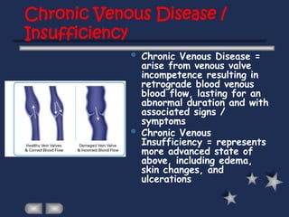 Chronic Venous Disease /
Insufficiency
 Chronic Venous Disease =
arise from venous valve
incompetence resulting in
retrograde blood venous
blood flow, lasting for an
abnormal duration and with
associated signs /
symptoms
 Chronic Venous
Insufficiency = represents
more advanced state of
above, including edema,
skin changes, and
ulcerations
 