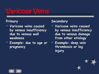 Varicose Veins
Primary Secondary
 Varicose veins caused
by venous insufficiency
due to venous wall
weakness
 Example: due to age or
pregnancy
 Varicose veins caused
by venous insufficiency
due to venous damage
from other etiology
 Example: deep vein
thrombosis or leg
injury
 