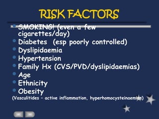 RISK FACTORS
SMOKING! (even a few
cigarettes/day)
Diabetes (esp poorly controlled)
Dyslipidaemia
Hypertension
Family Hx (CVS/PVD/dyslipidaemias)
Age
Ethnicity
Obesity
(Vasculitides – active inflammation, hyperhomocysteinaemias)
 
