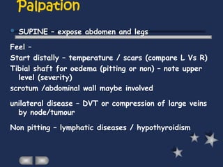 Palpation
 SUPINE – expose abdomen and legs
Feel –
Start distally – temperature / scars (compare L Vs R)
Tibial shaft for oedema (pitting or non) – note upper
level (severity)
scrotum /abdominal wall maybe involved
unilateral disease – DVT or compression of large veins
by node/tumour
Non pitting – lymphatic diseases / hypothyroidism
 