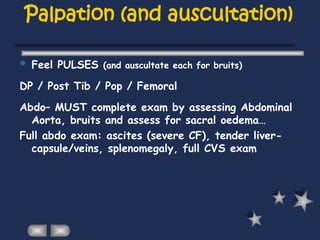 Palpation (and auscultation)
 Feel PULSES (and auscultate each for bruits)
DP / Post Tib / Pop / Femoral
Abdo– MUST complete exam by assessing Abdominal
Aorta, bruits and assess for sacral oedema…
Full abdo exam: ascites (severe CF), tender liver-
capsule/veins, splenomegaly, full CVS exam
 