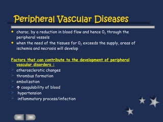 Peripheral Vascular Diseases
 charac. by a reduction in blood flow and hence 02 through the
peripheral vessels
 when the need of the tissues for 02 exceeds the supply, areas of
ischemia and necrosis will develop
Factors that can contribute to the development of peripheral
vascular disorders :
 atherosclerotic changes
 thrombus formation
 embolization
  coagulability of blood
 hypertension
 inflammatory process/infection
 