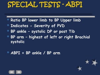 SPECIAL TESTS - ABPI
 Ratio BP lower limb to BP Upper limb
 Indicates - Severity of PVD
 BP ankle – systolic DP or post Tib
 BP arm – highest of left or right Brachial
systolic
 ABPI = BP ankle / BP arm
 