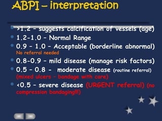 ABPI – interpretation
 >1.2 – suggests calcification of vessels (age)
 1.2-1.0 – Normal Range
 0.9 – 1.0 – Acceptable (borderline abnormal)
No referral needed
 0.8-0.9 – mild disease (manage risk factors)
 0.5 – 0.8 - moderate disease (routine referral)
(mixed ulcers – bandage with care)
 <0.5 – severe disease (URGENT referral) (no
compression bandaging!!!)
 