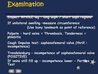 Examination
Inspect WHOLE leg – long saph / short saph regions
If unilateral swelling –measure circumference
(Use bony landmark as point of reference)
Palpate – hard veins = Thrombosis, Tenderness =
phlebitis
Cough Impulse test: saphenofemoral valve (thrill –
incompetence)
Trendelenburg – incompetence of saphenofemoral valve
(POSITIVE)
If veins still fill up – incompetence lower - Perthes
Test
 
