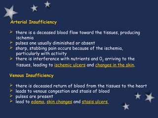 Arterial Insufficiency
 there is a deceased blood flow toward the tissues, producing
ischemia
 pulses one usually diminished or absent
 sharp, stabbing pain occurs because of the ischemia,
particularly with activity
 there is interference with nutrients and 02
arriving to the
tissues, leading to ischemic ulcers and changes in the skin.
Venous Insufficiency
 there is deceased return of blood from the tissues to the heart
 leads to venous congestion and stasis of blood
 pulses are present
 lead to edema, skin changes and stasis ulcers
 