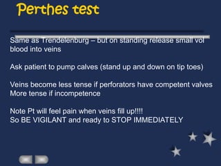 Perthes test
Same as Trendelenburg – but on standing release small vol
blood into veins
Ask patient to pump calves (stand up and down on tip toes)
Veins become less tense if perforators have competent valves
More tense if incompetence
Note Pt will feel pain when veins fill up!!!!
So BE VIGILANT and ready to STOP IMMEDIATELY
 