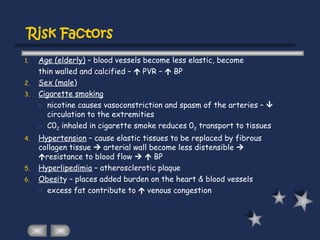 Risk Factors
1. Age (elderly) – blood vessels become less elastic, become
thin walled and calcified –  PVR –  BP
2. Sex (male)
3. Cigarette smoking
– nicotine causes vasoconstriction and spasm of the arteries – 
circulation to the extremities
– C02 inhaled in cigarette smoke reduces 02 transport to tissues
4. Hypertension – cause elastic tissues to be replaced by fibrous
collagen tissue  arterial wall become less distensible 
resistance to blood flow   BP
5. Hyperlipedimia – atherosclerotic plaque
6. Obesity – places added burden on the heart & blood vessels
– excess fat contribute to  venous congestion
 