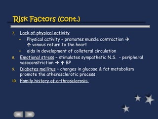 7. Lack of physical activity
– Physical activity – promotes muscle contraction 
 venous return to the heart
– aids in development of collateral circulation
8. Emotional stress – stimulates sympathetic N.S. - peripheral
vasoconstriction   BP
9. Diabetes mellitus – changes in glucose & fat metabolism
promote the atherosclerotic process
10. Family history of arthrosclerosis
Risk Factors (cont.)
 