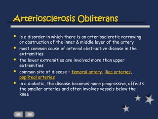 Arteriosclerosis Obliterans
 is a disorder in which there is an arteriosclerotic narrowing
or obstruction of the inner & middle layer of the artery
 most common cause of arterial obstructive disease in the
extremities
 the lower extremities are involved more than upper
extremities
 common site of disease – femoral artery, iliac arteries,
popliteal arteries
 in a diabetic, the disease becomes more progressive, affects
the smaller arteries and often involves vessels below the
knee
 
