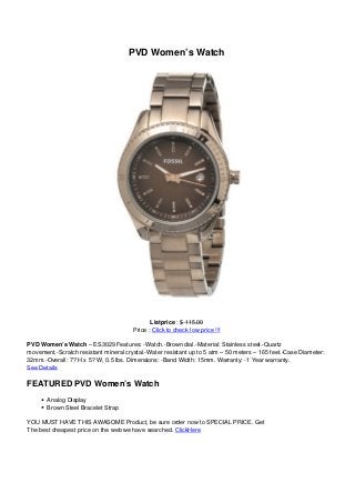 PVD Women’s Watch
Listprice : $ 115.00
Price : Click to check low price !!!
PVD Women’s Watch – ES3029 Features: -Watch.-Brown dial.-Material: Stainless steel.-Quartz
movement.-Scratch resistant mineral crystal.-Water resistant up to 5 atm – 50 meters – 165 feet.-Case Diameter:
32mm.-Overall: 7? H x 5? W, 0.5 lbs. Dimensions: -Band Width: 15mm. Warranty: -1 Year warranty.
See Details
FEATURED PVD Women’s Watch
Analog Display
Brown Steel Bracelet Strap
YOU MUST HAVE THIS AWASOME Product, be sure order now to SPECIAL PRICE. Get
The best cheapest price on the web we have searched. ClickHere
 