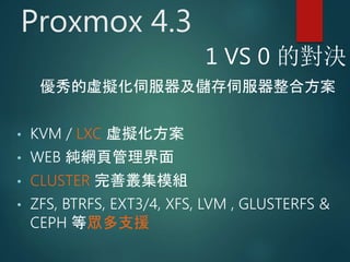 Proxmox 4.3
優秀的虛擬化伺服器及儲存伺服器整合方案
• KVM / LXC 虛擬化方案
• WEB 純網頁管理界面
• CLUSTER 完善叢集模組
• ZFS, BTRFS, EXT3/4, XFS, LVM , GLUSTERFS &
CEPH 等眾多支援
1 VS 0 的對決
 