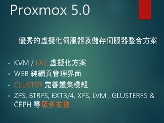 Proxmox 5.0
優秀的虛擬化伺服器及儲存伺服器整合方案
• KVM / LXC 虛擬化方案
• WEB 純網頁管理界面
• CLUSTER 完善叢集模組
• ZFS, BTRFS, EXT3/4, XFS, LVM , GLUSTERFS &
CEPH 等眾多支援
 