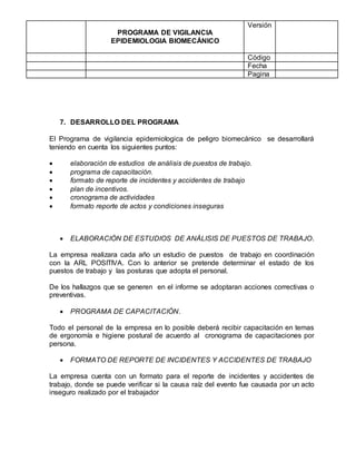 PROGRAMA DE VIGILANCIA
EPIDEMIOLOGIA BIOMECÁNICO
Versión
Código
Fecha
Pagina
7. DESARROLLO DEL PROGRAMA
El Programa de vigilancia epidemiologica de peligro biomecánico se desarrollará
teniendo en cuenta los siguientes puntos:
 elaboración de estudios de análisis de puestos de trabajo.
 programa de capacitación.
 formato de reporte de incidentes y accidentes de trabajo
 plan de incentivos.
 cronograma de actividades
 formato reporte de actos y condiciones inseguras
 ELABORACIÓN DE ESTUDIOS DE ANÁLISIS DE PUESTOS DE TRABAJO.
La empresa realizara cada año un estudio de puestos de trabajo en coordinación
con la ARL POSITIVA. Con lo anterior se pretende determinar el estado de los
puestos de trabajo y las posturas que adopta el personal.
De los hallazgos que se generen en el informe se adoptaran acciones correctivas o
preventivas.
 PROGRAMA DE CAPACITACIÓN.
Todo el personal de la empresa en lo posible deberá recibir capacitación en temas
de ergonomía e higiene postural de acuerdo al cronograma de capacitaciones por
persona.
 FORMATO DE REPORTE DE INCIDENTES Y ACCIDENTES DE TRABAJO
La empresa cuenta con un formato para el reporte de incidentes y accidentes de
trabajo, donde se puede verificar si la causa raíz del evento fue causada por un acto
inseguro realizado por el trabajador
 