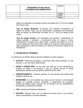 PROGRAMA DE VIGILANCIA
EPIDEMIOLOGIA BIOMECÁNICO
Versión
Código
Fecha
Pagina
deben ser realizados a una altura de plano de trabajo de 0 a 10 cm por debajo
del nivel de codo.
Tipo de trabajo Moderado: En labores que impliquen manipulación de
objetos de tamaño mayor, uso de herramientas o necesidad de movimientos
libres de brazos, se recomienda una altura de 10 - 15cm. por debajo de los
codos.
Tipo de trabajo Pesado: Las actividades que requieran manipulación de
objetos grandes o pesados y movimientos libres de brazos y tronco,
manipulación de cargas como cajas, bultos, requieren una altura de 15 a 45
cm por debajo del nivel de los codos (altura de la cadera).La altura máxima no
debe sobrepasar el nivel de hombros y la mínima el nivel de las rodillas de los
trabajadores.
4. DEFINICIÓN DE TÉRMINOS
A continuación se definen algunos términos utilizados en este programa:
 ACTITUD: Tendencia psicológica a reaccionar ante ciertos estímulos, en una
dirección y con una fuerza determinada.
 AVION O AEROPLANO: es una nave que viaja por el aire impulsada por
motores de hélice o de reacción y que se sustenta gracias al efecto
aerodinámico del aire al incidir sobre la superficie de sus alas.
 COMPORTAMIENTO: Conducta asumida por una persona ante determinada
situación. Modo de ser.
 ERGONOMÍA: Es una disciplina que busca que los humanos y la tecnología
trabajen en completa armonía, diseñando y manteniendo los productos,
puestos de trabajo, tareas, equipos, etc. En acuerdo con las características,
necesidades y limitaciones humanas
 LER: Lesiones por Esfuerzos Repetitivos.
 PELIGRO: Situación física con un potencial de lesión para un ser humano,
daños a propiedades o al medio ambiente.
 