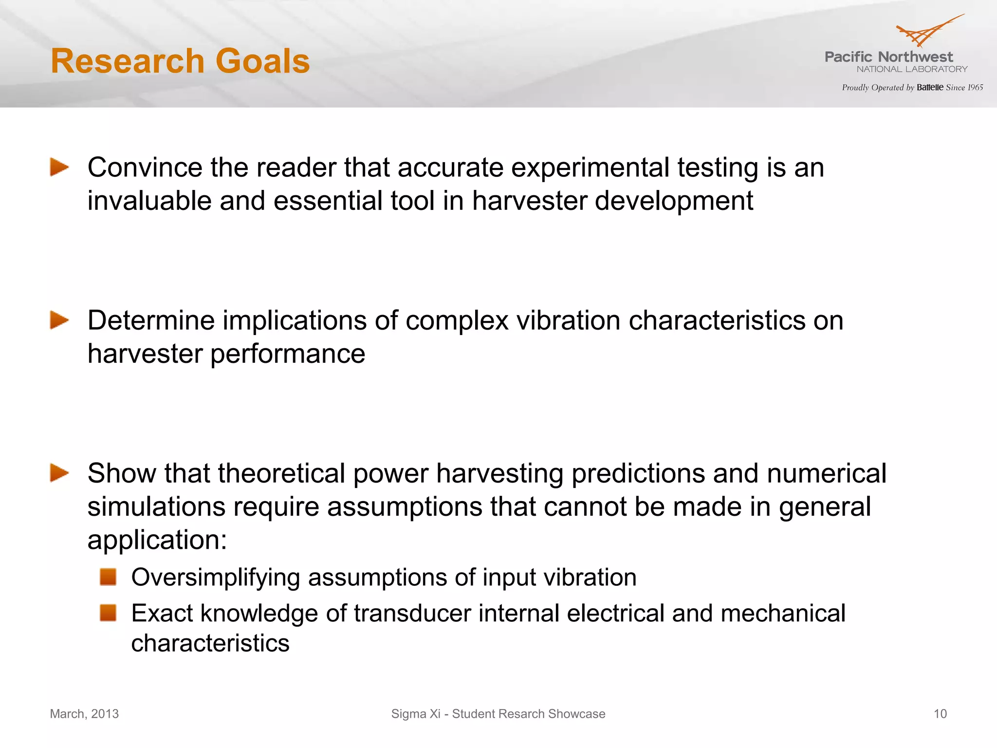 Research Goals


     Convince the reader that accurate experimental testing is an
     invaluable and essential tool in harvester development



     Determine implications of complex vibration characteristics on
     harvester performance



     Show that theoretical power harvesting predictions and numerical
     simulations require assumptions that cannot be made in general
     application:
              Oversimplifying assumptions of input vibration
              Exact knowledge of transducer internal electrical and mechanical
              characteristics

March, 2013                          Sigma Xi - Student Resarch Showcase         10
 