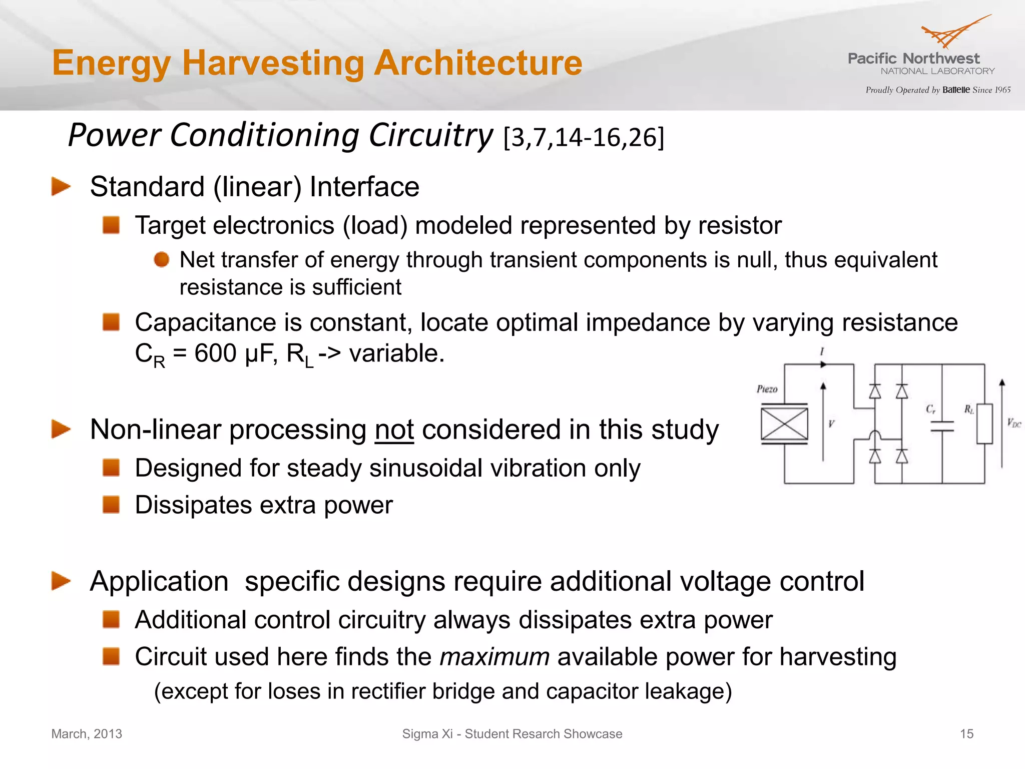 Energy Harvesting Architecture

  Power Conditioning Circuitry [3,7,14-16,26]
     Standard (linear) Interface
              Target electronics (load) modeled represented by resistor
                 Net transfer of energy through transient components is null, thus equivalent
                 resistance is sufficient
              Capacitance is constant, locate optimal impedance by varying resistance
              CR = 600 µF, RL -> variable.


     Non-linear processing not considered in this study
              Designed for steady sinusoidal vibration only
              Dissipates extra power


     Application specific designs require additional voltage control
              Additional control circuitry always dissipates extra power
              Circuit used here finds the maximum available power for harvesting
               (except for loses in rectifier bridge and capacitor leakage)
March, 2013                             Sigma Xi - Student Resarch Showcase                     15
 