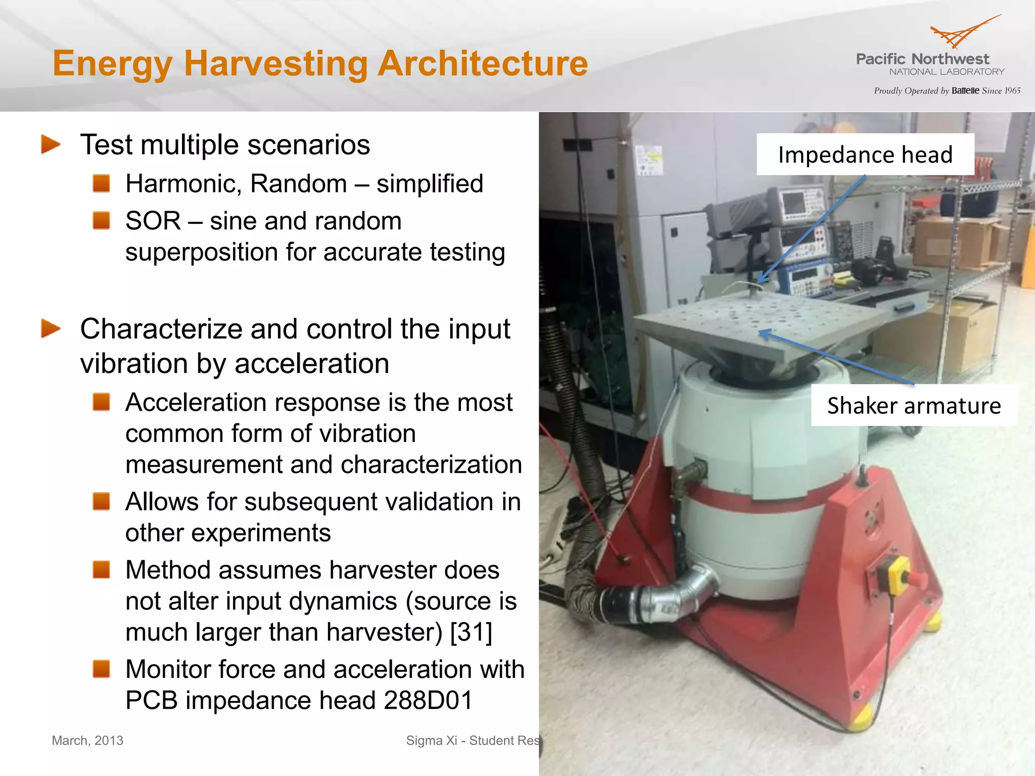 Energy Harvesting Architecture

    Test multiple scenarios                                                  Impedance head
              Harmonic, Random – simplified
              SOR – sine and random
              superposition for accurate testing


    Characterize and control the input
    vibration by acceleration
              Acceleration response is the most                                 Shaker armature
              common form of vibration
              measurement and characterization
              Allows for subsequent validation in
              other experiments
              Method assumes harvester does
              not alter input dynamics (source is
              much larger than harvester) [31]
              Monitor force and acceleration with
              PCB impedance head 288D01
March, 2013                            Sigma Xi - Student Resarch Showcase                    16
 