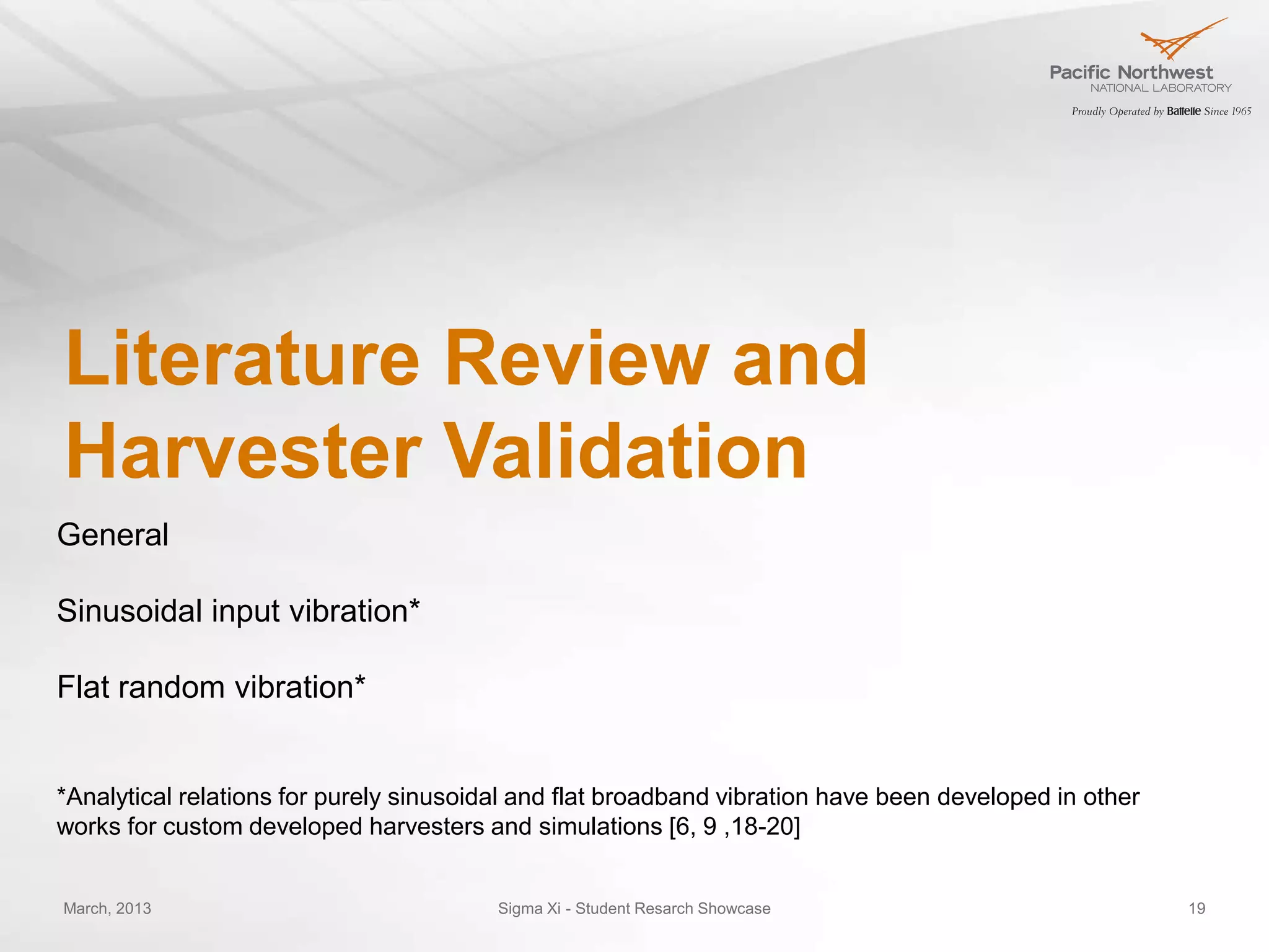 Literature Review and
Harvester Validation
General

Sinusoidal input vibration*

Flat random vibration*


*Analytical relations for purely sinusoidal and flat broadband vibration have been developed in other
works for custom developed harvesters and simulations [6, 9 ,18-20]


March, 2013                              Sigma Xi - Student Resarch Showcase                            19
 