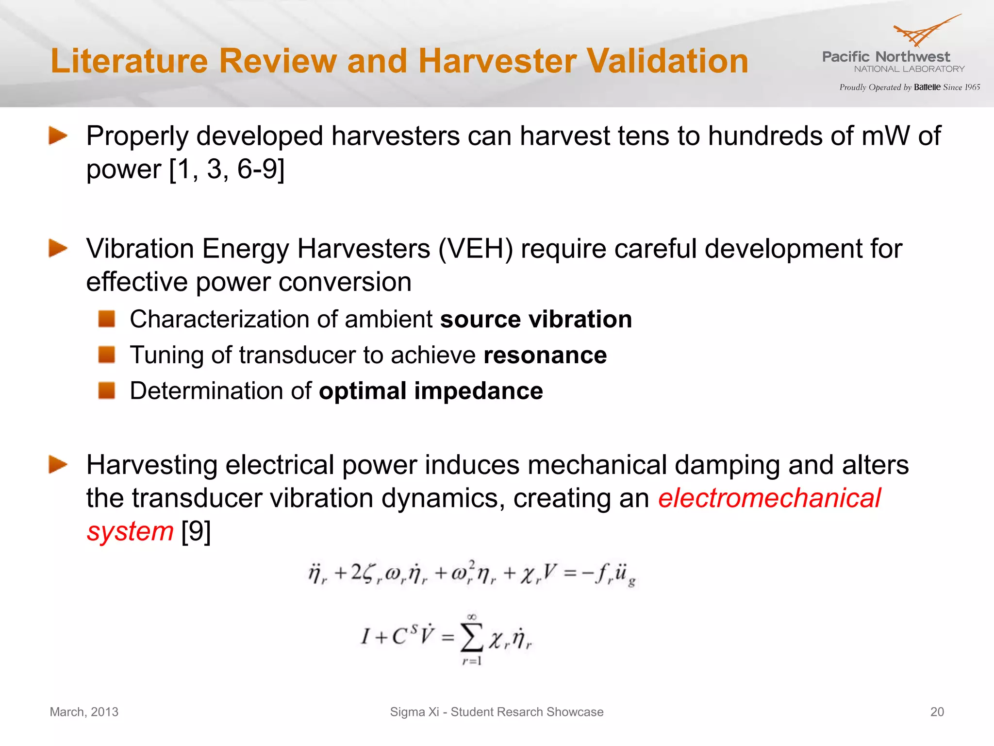 Literature Review and Harvester Validation

     Properly developed harvesters can harvest tens to hundreds of mW of
     power [1, 3, 6-9]

     Vibration Energy Harvesters (VEH) require careful development for
     effective power conversion
              Characterization of ambient source vibration
              Tuning of transducer to achieve resonance
              Determination of optimal impedance


     Harvesting electrical power induces mechanical damping and alters
     the transducer vibration dynamics, creating an electromechanical
     system [9]




March, 2013                         Sigma Xi - Student Resarch Showcase   20
 
