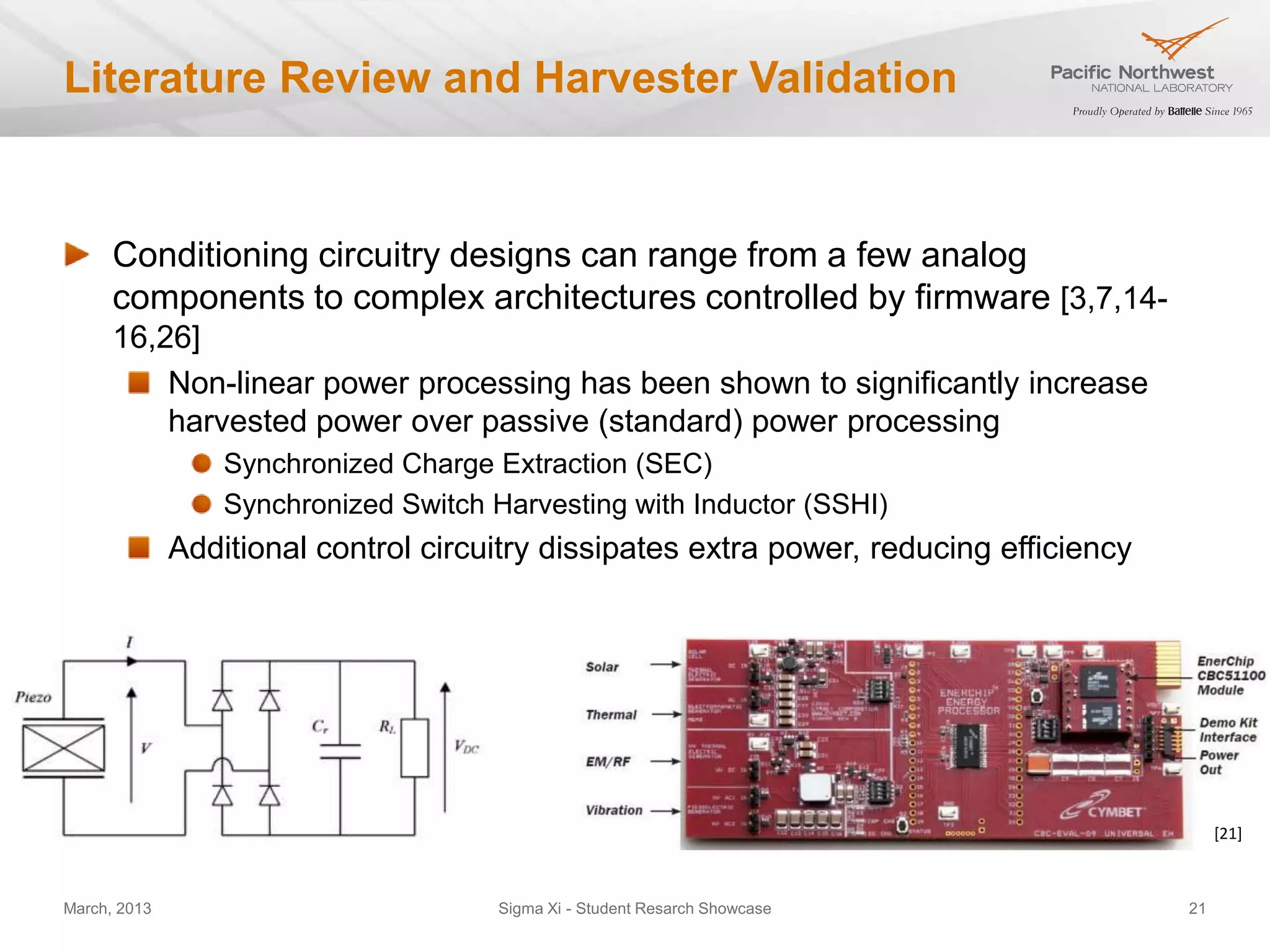 Literature Review and Harvester Validation


      Conditioning circuitry designs can range from a few analog
      components to complex architectures controlled by firmware [3,7,14-
      16,26]
          Non-linear power processing has been shown to significantly increase
          harvested power over passive (standard) power processing
                  Synchronized Charge Extraction (SEC)
                  Synchronized Switch Harvesting with Inductor (SSHI)
              Additional control circuitry dissipates extra power, reducing efficiency




                                                                                              [21]



March, 2013                            Sigma Xi - Student Resarch Showcase               21
 