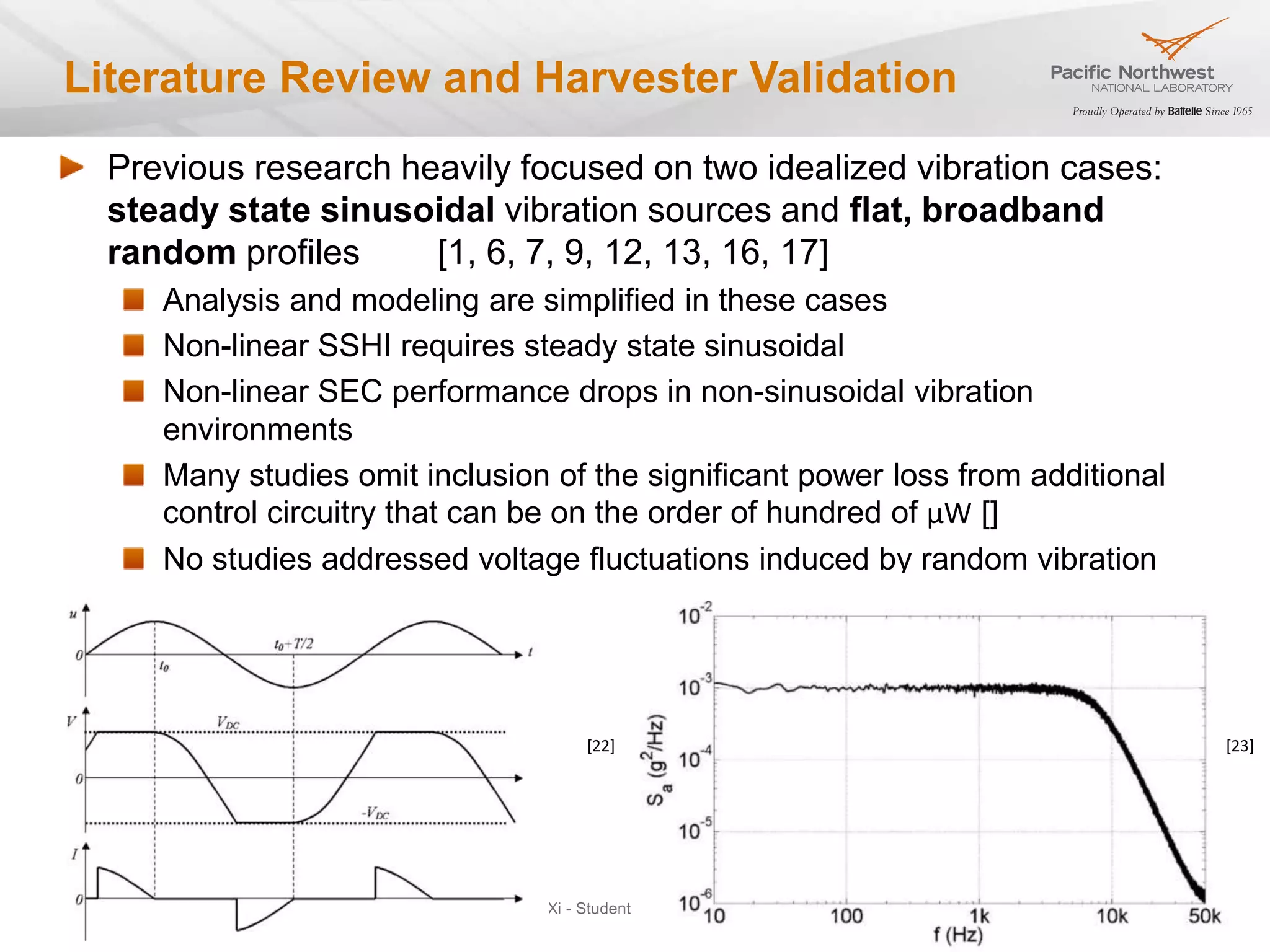Literature Review and Harvester Validation
     Previous research heavily focused on two idealized vibration cases:
     steady state sinusoidal vibration sources and flat, broadband
     random profiles     [1, 6, 7, 9, 12, 13, 16, 17]
              Analysis and modeling are simplified in these cases
              Non-linear SSHI requires steady state sinusoidal
              Non-linear SEC performance drops in non-sinusoidal vibration
              environments
              Many studies omit inclusion of the significant power loss from additional
              control circuitry that can be on the order of hundred of μW []
              No studies addressed voltage fluctuations induced by random vibration




                                                 [22]                                          [23]




March, 2013                           Sigma Xi - Student Resarch Showcase                 22
 