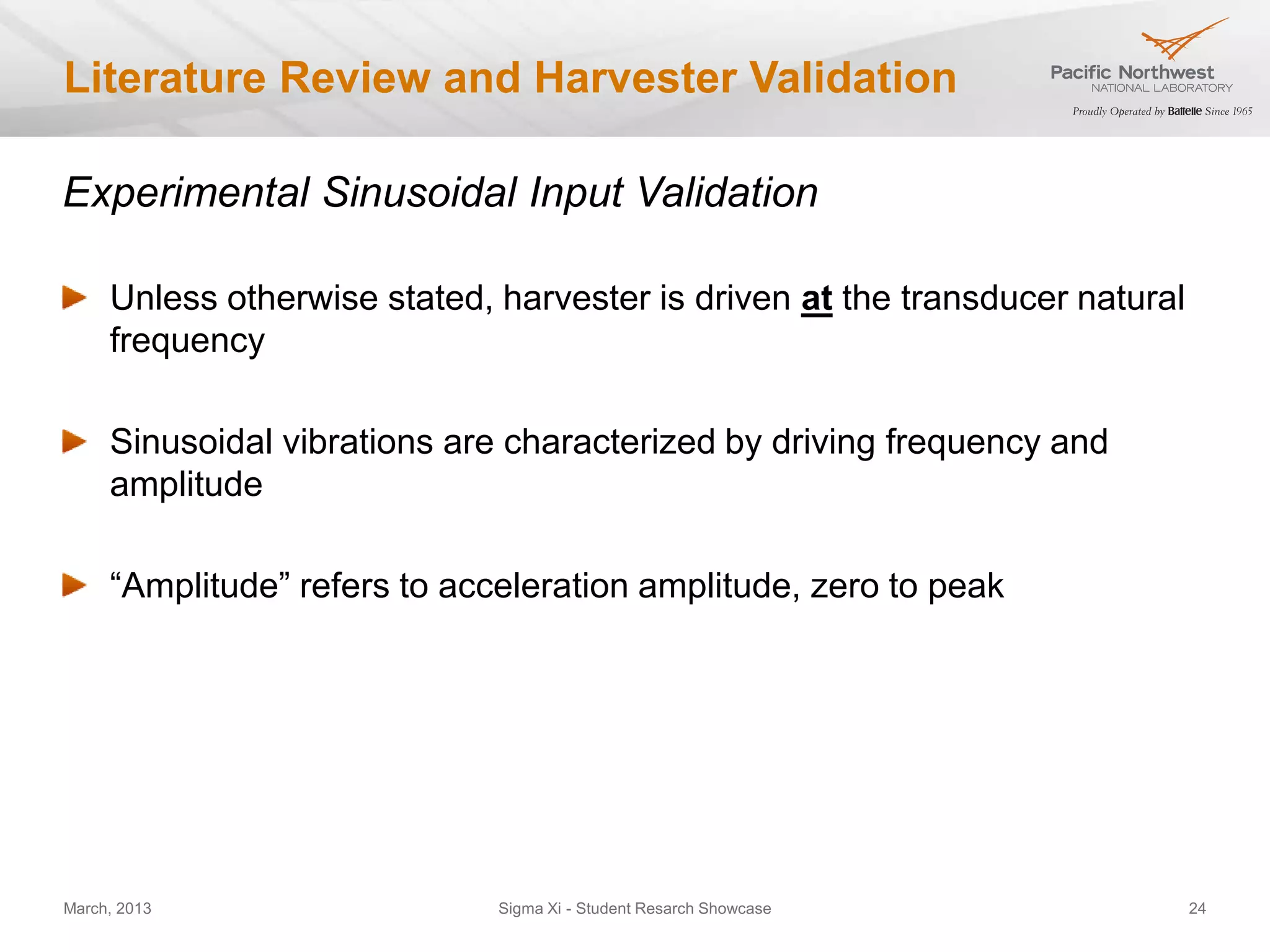 Literature Review and Harvester Validation

Experimental Sinusoidal Input Validation

     Unless otherwise stated, harvester is driven at the transducer natural
     frequency

     Sinusoidal vibrations are characterized by driving frequency and
     amplitude

     “Amplitude” refers to acceleration amplitude, zero to peak




March, 2013                   Sigma Xi - Student Resarch Showcase             24
 