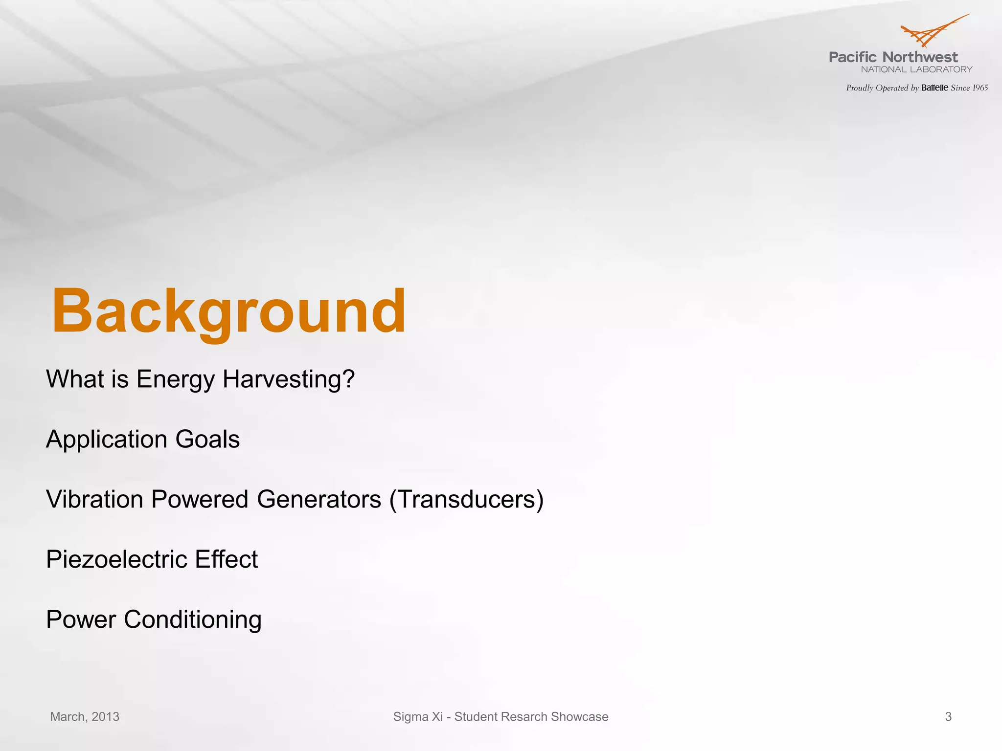 Background
What is Energy Harvesting?

Application Goals

Vibration Powered Generators (Transducers)

Piezoelectric Effect

Power Conditioning


March, 2013                  Sigma Xi - Student Resarch Showcase   3
 