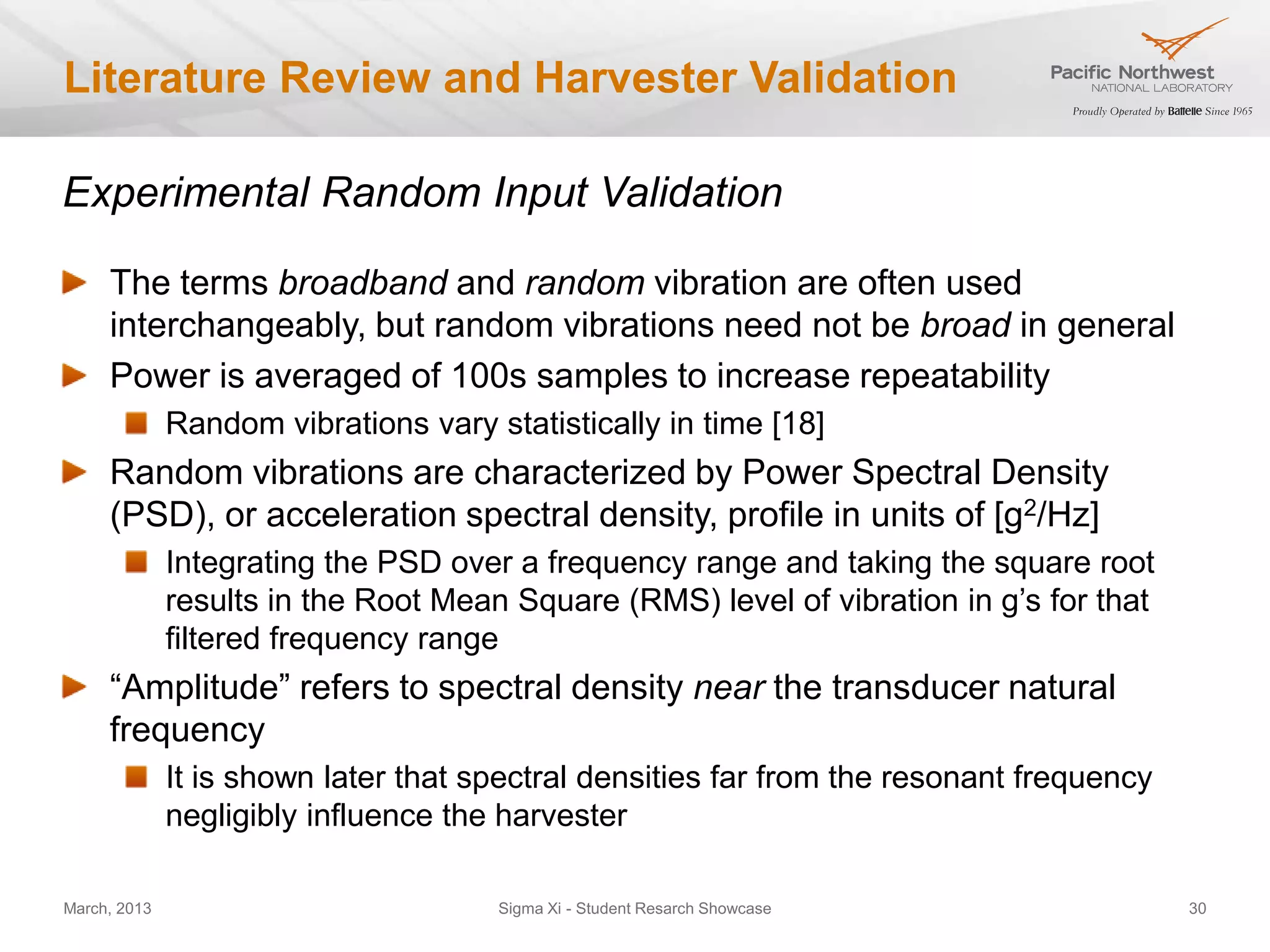 Literature Review and Harvester Validation

Experimental Random Input Validation

     The terms broadband and random vibration are often used
     interchangeably, but random vibrations need not be broad in general
     Power is averaged of 100s samples to increase repeatability
              Random vibrations vary statistically in time [18]
     Random vibrations are characterized by Power Spectral Density
     (PSD), or acceleration spectral density, profile in units of [g2/Hz]
              Integrating the PSD over a frequency range and taking the square root
              results in the Root Mean Square (RMS) level of vibration in g’s for that
              filtered frequency range
     “Amplitude” refers to spectral density near the transducer natural
     frequency
              It is shown later that spectral densities far from the resonant frequency
              negligibly influence the harvester

March, 2013                           Sigma Xi - Student Resarch Showcase                 30
 