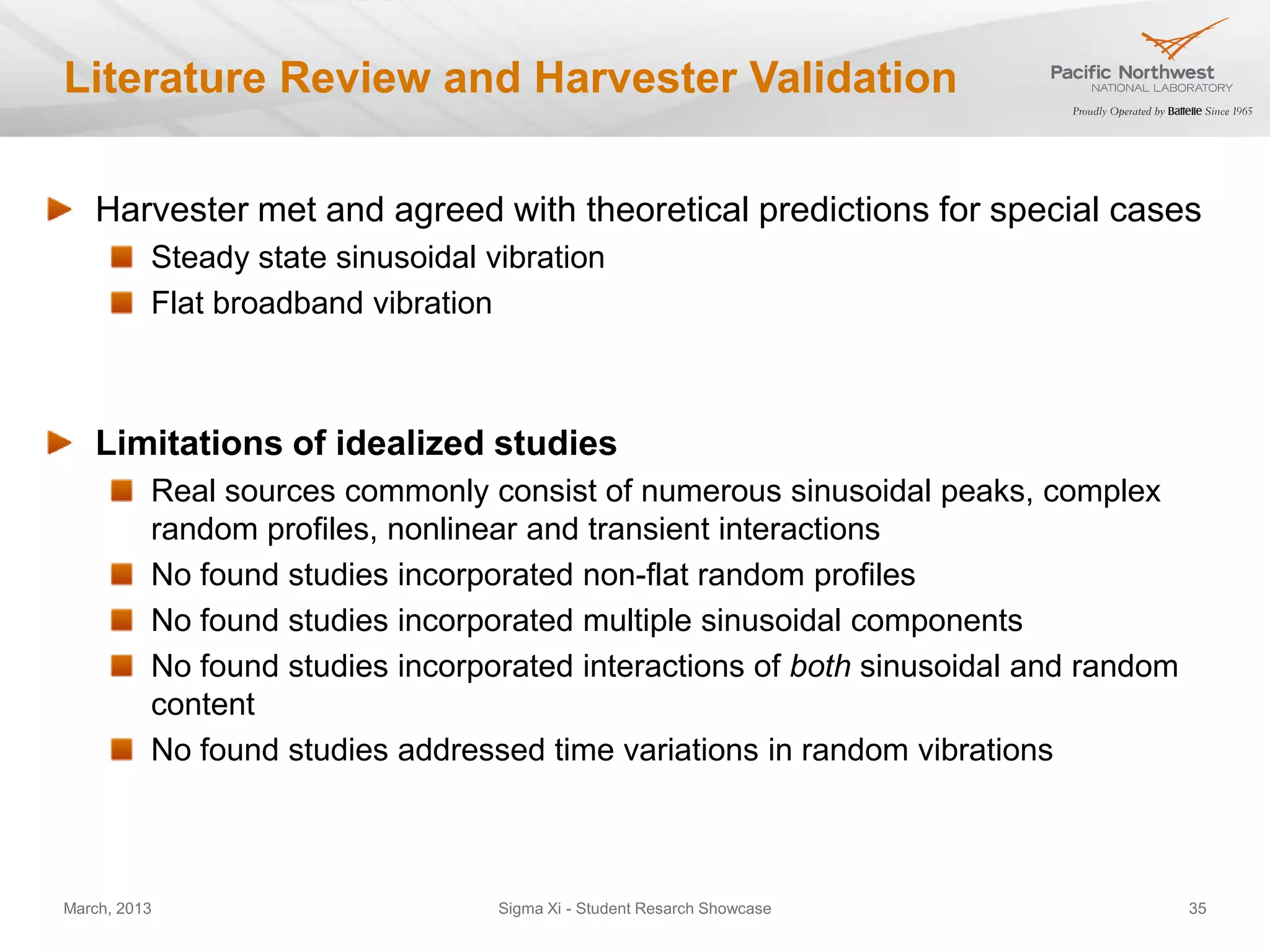 Literature Review and Harvester Validation

   Harvester met and agreed with theoretical predictions for special cases
          Steady state sinusoidal vibration
          Flat broadband vibration



   Limitations of idealized studies
          Real sources commonly consist of numerous sinusoidal peaks, complex
          random profiles, nonlinear and transient interactions
          No found studies incorporated non-flat random profiles
          No found studies incorporated multiple sinusoidal components
          No found studies incorporated interactions of both sinusoidal and random
          content
          No found studies addressed time variations in random vibrations



March, 2013                        Sigma Xi - Student Resarch Showcase               35
 