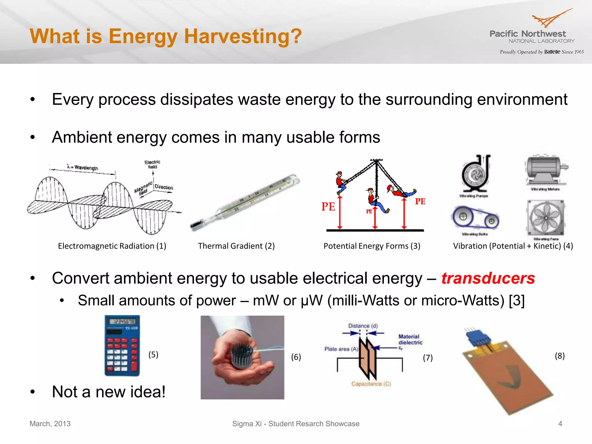 What is Energy Harvesting?


• Every process dissipates waste energy to the surrounding environment

• Ambient energy comes in many usable forms
                                                                                                                                   [5]




       Electromagnetic Radiation (1)   Thermal Gradient (2)             Potential Energy Forms (3)         Vibration (Potential + Kinetic) (4)


• Convert ambient energy to usable electrical energy – transducers
       • Small amounts of power – mW or µW (milli-Watts or micro-Watts) [3]


                               (5)                             (6)                                   (7)                                 (8)



• Not a new idea!
March, 2013                                    Sigma Xi - Student Resarch Showcase                                                        4
 