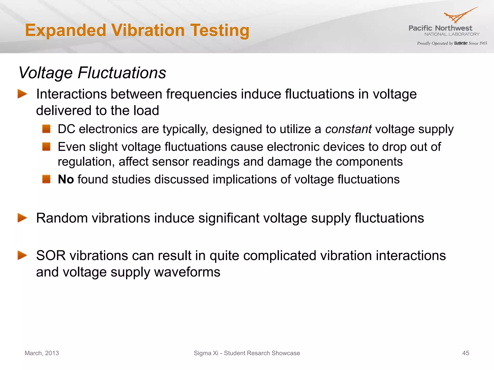Expanded Vibration Testing

Voltage Fluctuations
   Interactions between frequencies induce fluctuations in voltage
   delivered to the load
          DC electronics are typically, designed to utilize a constant voltage supply
          Even slight voltage fluctuations cause electronic devices to drop out of
          regulation, affect sensor readings and damage the components
          No found studies discussed implications of voltage fluctuations


   Sinusoidal vibrations provide nearly constant voltage to the load
          See the left plot on slide 18 (the capacitor voltage is the voltage supplied to the load)


   Random vibrations induce significant voltage supply fluctuations

   SOR vibrations can result in quite complicated vibration interactions
   and voltage supply waveforms

March, 2013                                      Sigma Xi - Student Resarch Showcase                  45
 