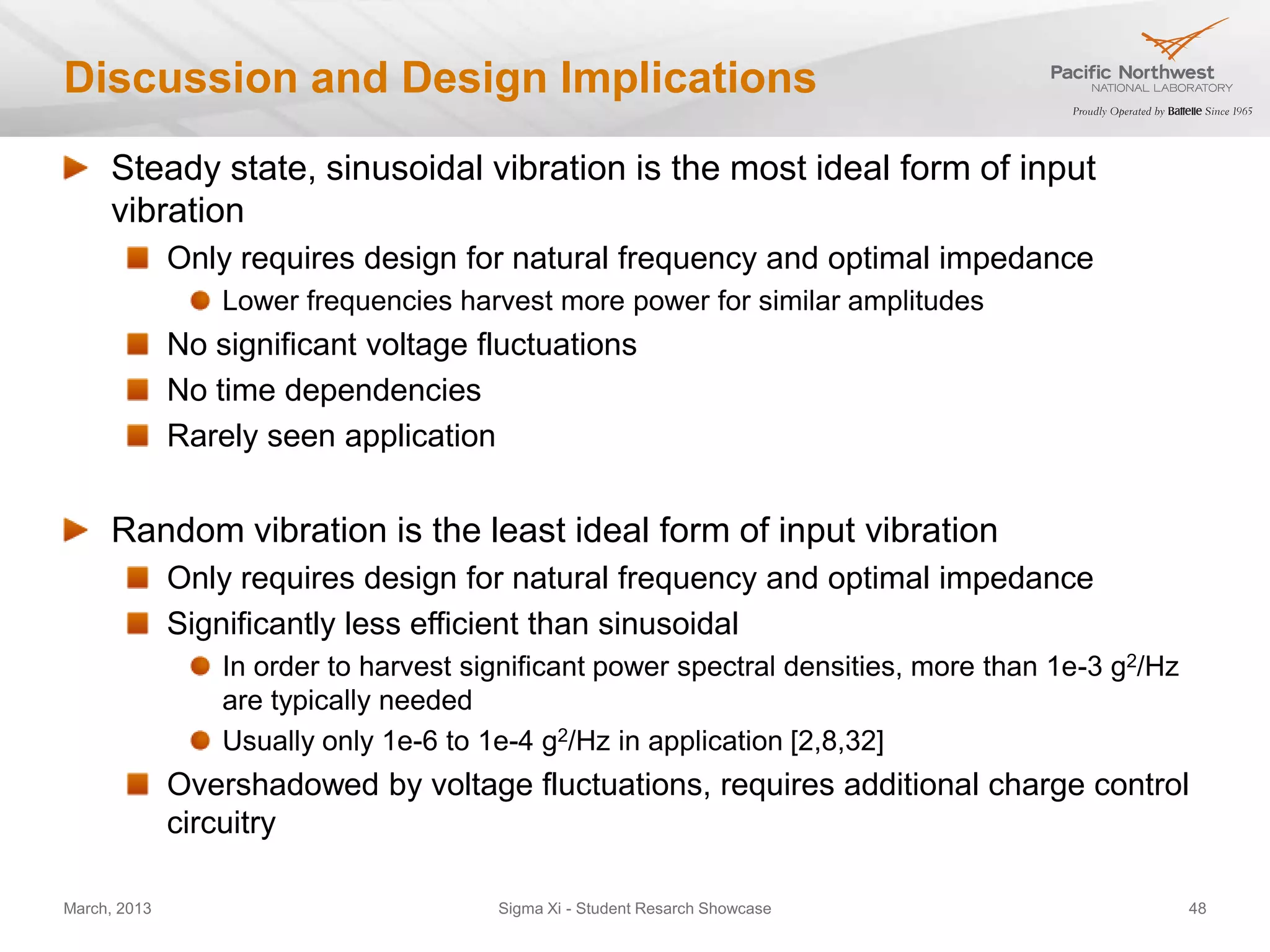 Discussion and Design Implications
     Steady state, sinusoidal vibration is the most ideal form of input
     vibration
              Only requires design for natural frequency and optimal impedance
                  Lower frequencies harvest more power for similar amplitudes
              No significant voltage fluctuations
              No time dependencies
              Rarely seen application


     Random vibration is the least ideal form of input vibration
              Only requires design for natural frequency and optimal impedance
              Significantly less efficient than sinusoidal
                  In order to harvest significant power spectral densities, more than 1e-3 g2/Hz
                  are typically needed
                  Usually only 1e-6 to 1e-4 g2/Hz in application [2,8,32]
              Overshadowed by voltage fluctuations, requires additional charge control
              circuitry

March, 2013                             Sigma Xi - Student Resarch Showcase                        48
 