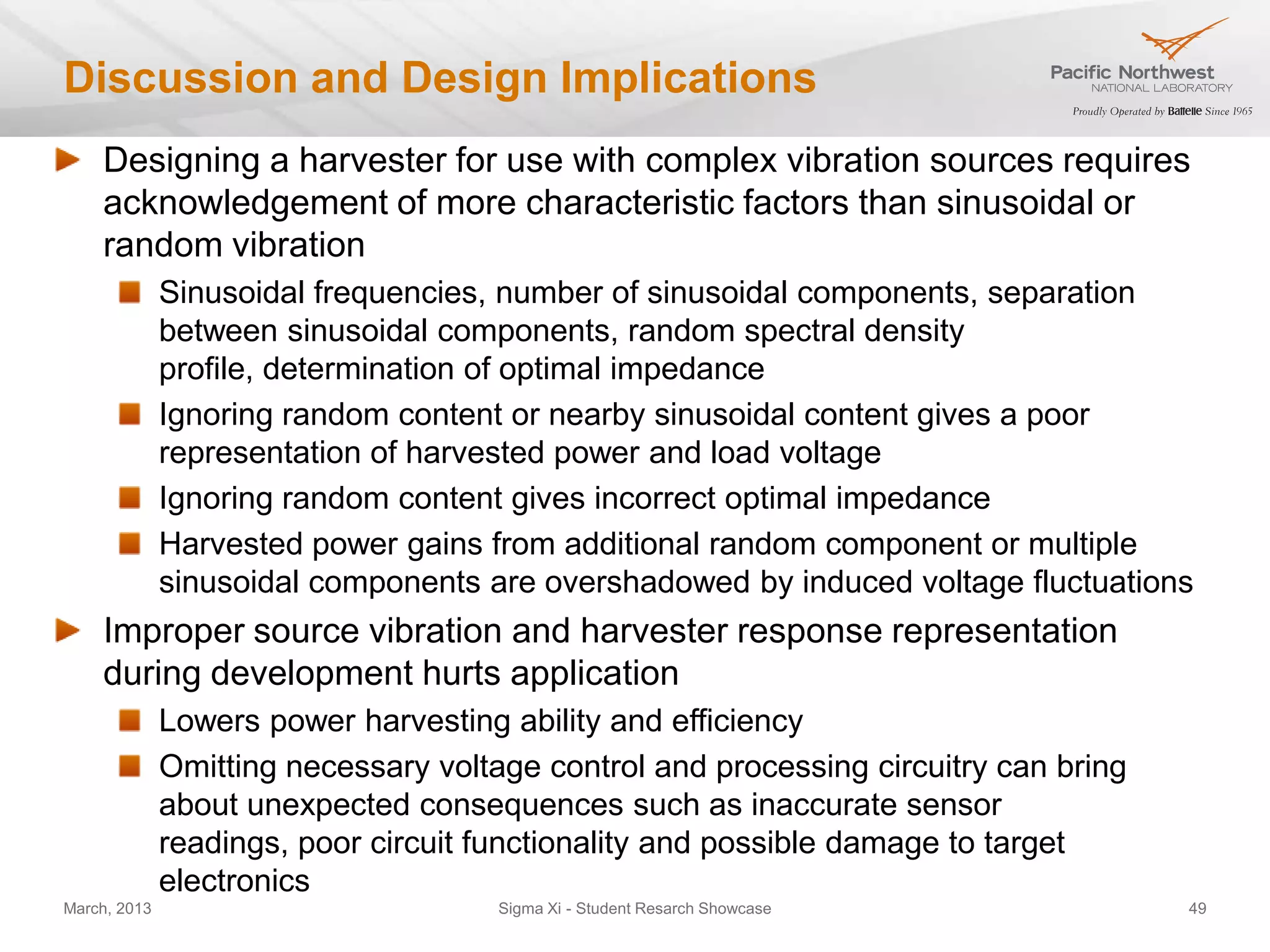 Discussion and Design Implications
    Designing a harvester for use with complex vibration sources requires
    acknowledgement of more characteristic factors than sinusoidal or
    random vibration
              Sinusoidal frequencies, number of sinusoidal components, separation
              between sinusoidal components, random spectral density
              profile, determination of optimal impedance
              Ignoring random content or nearby sinusoidal content gives a poor
              representation of harvested power and load voltage
              Ignoring random content gives incorrect optimal impedance
              Harvested power gains from additional random component or multiple
              sinusoidal components are overshadowed by induced voltage fluctuations
    Improper source vibration and harvester response representation
    during development hurts application
              Lowers power harvesting ability and efficiency
              Omitting necessary voltage control and processing circuitry can bring
              about unexpected consequences such as inaccurate sensor
              readings, poor circuit functionality and possible damage to target
              electronics
March, 2013                           Sigma Xi - Student Resarch Showcase             49
 