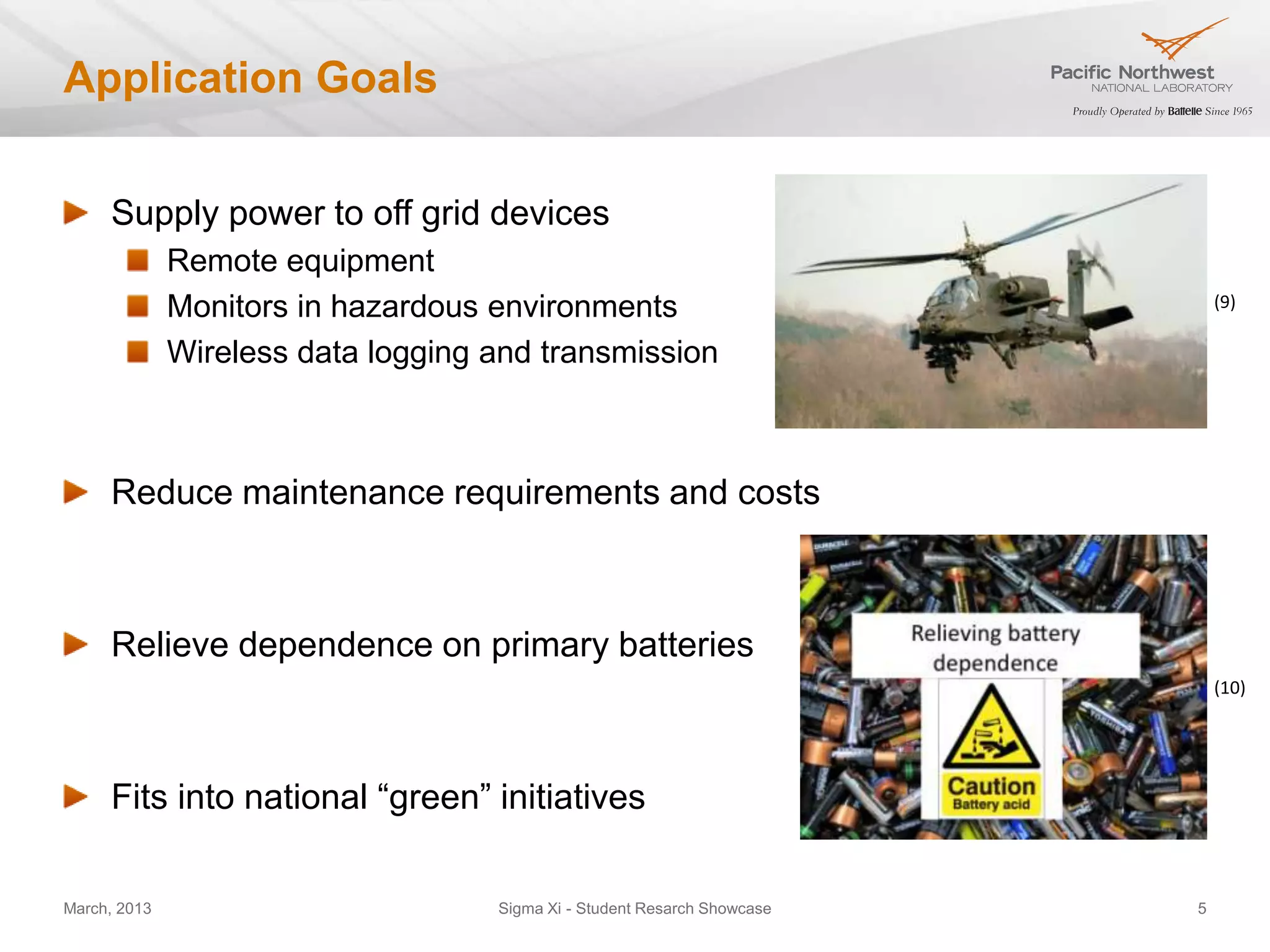 Application Goals


     Supply power to off grid devices
              Remote equipment
              Monitors in hazardous environments                              (9)

              Wireless data logging and transmission



     Reduce maintenance requirements and costs



     Relieve dependence on primary batteries
                                                                              (10)




     Fits into national “green” initiatives

March, 2013                         Sigma Xi - Student Resarch Showcase   5
 