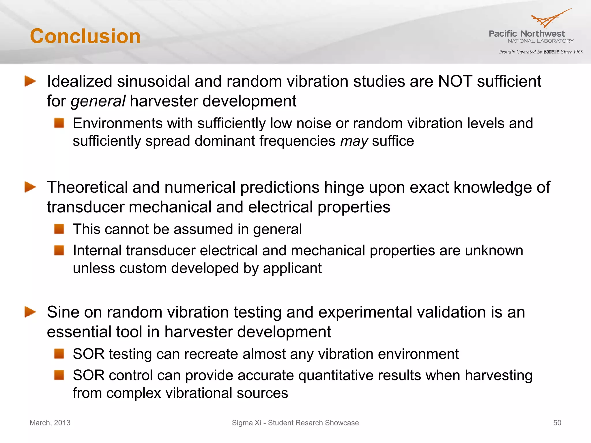 Conclusion

    Idealized sinusoidal and random vibration studies are NOT sufficient
    for general harvester development
              Environments with sufficiently low noise or random vibration levels and
              sufficiently spread dominant frequencies may suffice


    Theoretical and numerical predictions hinge upon exact knowledge of
    transducer mechanical and electrical properties
              This cannot be assumed in general
              Internal transducer electrical and mechanical properties are unknown
              unless custom developed by applicant


    Sine on random vibration testing and experimental validation is an
    essential tool in harvester development
              SOR testing can recreate almost any vibration environment
              SOR control can provide accurate quantitative results when harvesting
              from complex vibrational sources
March, 2013                           Sigma Xi - Student Resarch Showcase               50
 