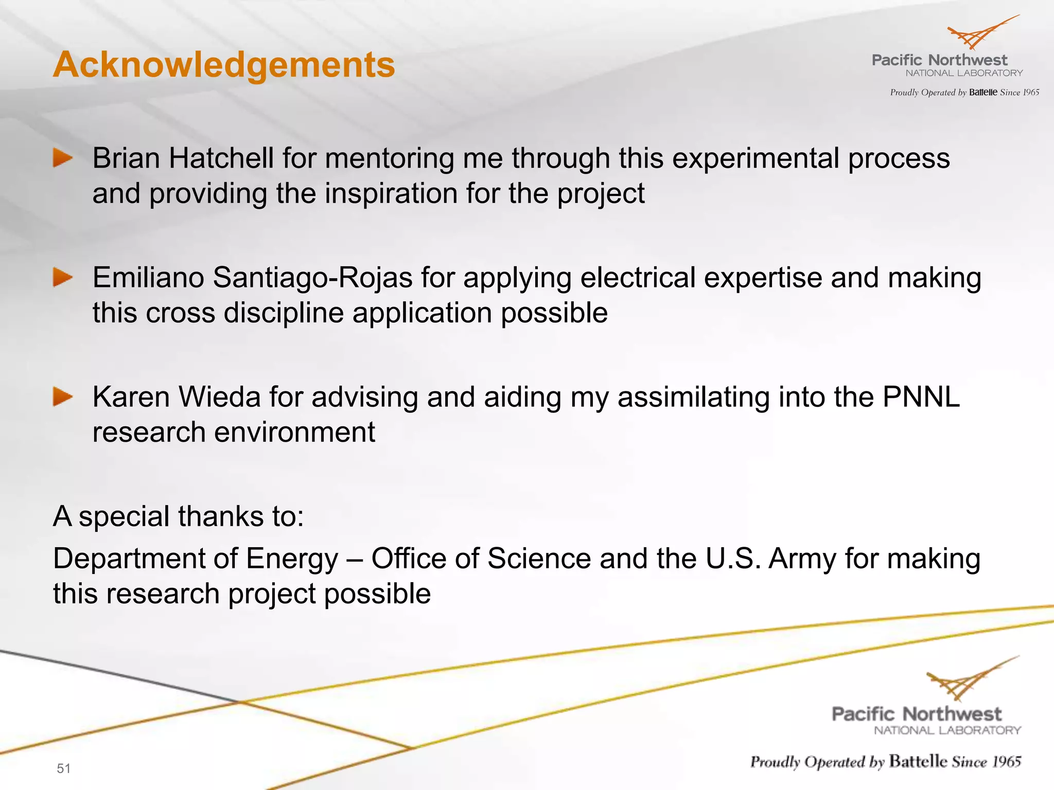 Acknowledgements

     Brian Hatchell for mentoring me through this experimental process
     and providing the inspiration for the project

     Emiliano Santiago-Rojas for applying electrical expertise and making
     this cross discipline application possible

     Karen Wieda for advising and aiding my assimilating into the PNNL
     research environment

A special thanks to:
Department of Energy – Office of Science and the U.S. Army for making
this research project possible




51
 