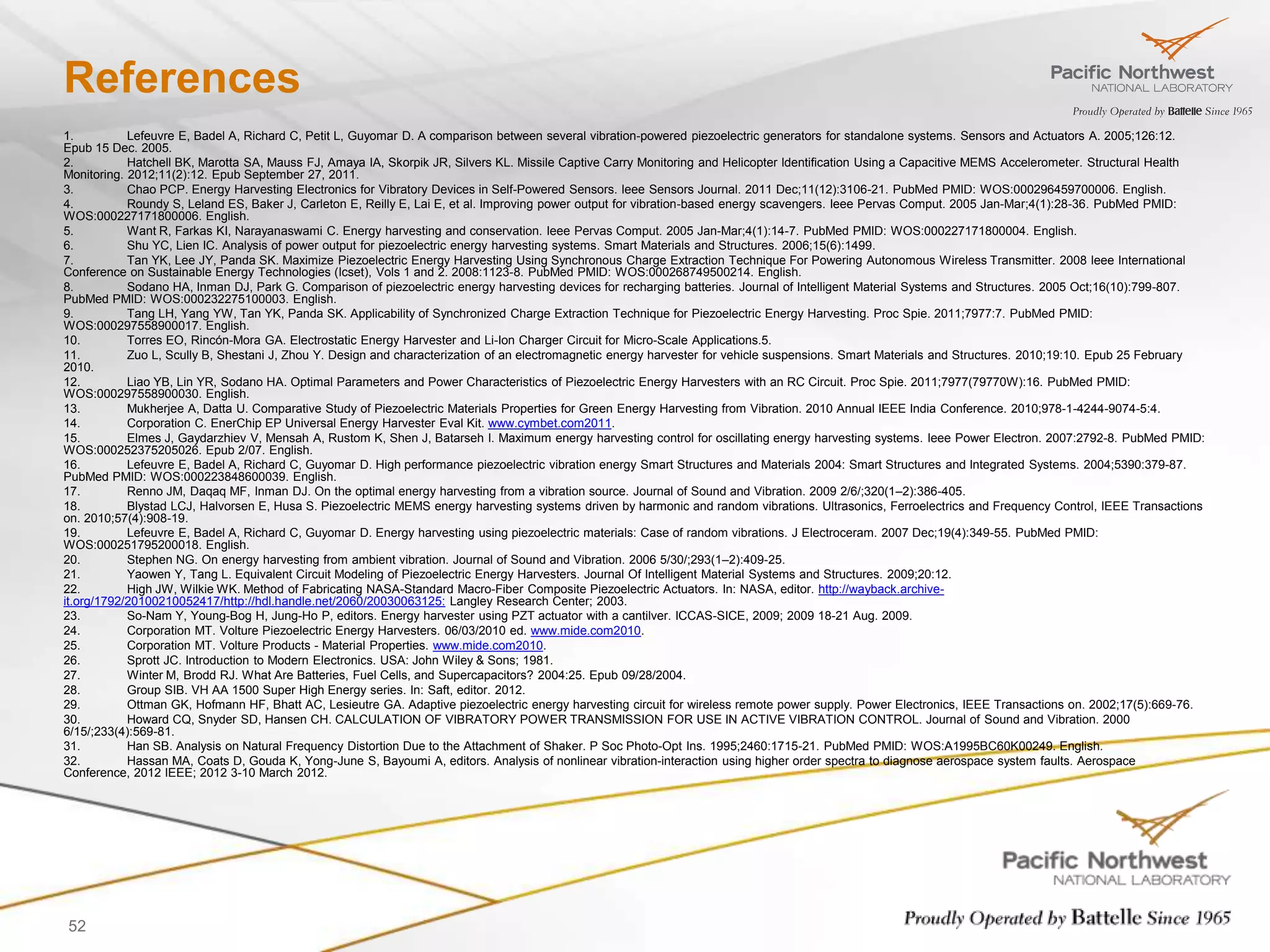 References
1.          Lefeuvre E, Badel A, Richard C, Petit L, Guyomar D. A comparison between several vibration-powered piezoelectric generators for standalone systems. Sensors and Actuators A. 2005;126:12.
Epub 15 Dec. 2005.
2.          Hatchell BK, Marotta SA, Mauss FJ, Amaya IA, Skorpik JR, Silvers KL. Missile Captive Carry Monitoring and Helicopter Identification Using a Capacitive MEMS Accelerometer. Structural Health
Monitoring. 2012;11(2):12. Epub September 27, 2011.
3.          Chao PCP. Energy Harvesting Electronics for Vibratory Devices in Self-Powered Sensors. Ieee Sensors Journal. 2011 Dec;11(12):3106-21. PubMed PMID: WOS:000296459700006. English.
4.          Roundy S, Leland ES, Baker J, Carleton E, Reilly E, Lai E, et al. Improving power output for vibration-based energy scavengers. Ieee Pervas Comput. 2005 Jan-Mar;4(1):28-36. PubMed PMID:
WOS:000227171800006. English.
5.          Want R, Farkas KI, Narayanaswami C. Energy harvesting and conservation. Ieee Pervas Comput. 2005 Jan-Mar;4(1):14-7. PubMed PMID: WOS:000227171800004. English.
6.          Shu YC, Lien IC. Analysis of power output for piezoelectric energy harvesting systems. Smart Materials and Structures. 2006;15(6):1499.
7.          Tan YK, Lee JY, Panda SK. Maximize Piezoelectric Energy Harvesting Using Synchronous Charge Extraction Technique For Powering Autonomous Wireless Transmitter. 2008 Ieee International
Conference on Sustainable Energy Technologies (Icset), Vols 1 and 2. 2008:1123-8. PubMed PMID: WOS:000268749500214. English.
8.          Sodano HA, Inman DJ, Park G. Comparison of piezoelectric energy harvesting devices for recharging batteries. Journal of Intelligent Material Systems and Structures. 2005 Oct;16(10):799-807.
PubMed PMID: WOS:000232275100003. English.
9.          Tang LH, Yang YW, Tan YK, Panda SK. Applicability of Synchronized Charge Extraction Technique for Piezoelectric Energy Harvesting. Proc Spie. 2011;7977:7. PubMed PMID:
WOS:000297558900017. English.
10.         Torres EO, Rincón-Mora GA. Electrostatic Energy Harvester and Li-Ion Charger Circuit for Micro-Scale Applications.5.
11.         Zuo L, Scully B, Shestani J, Zhou Y. Design and characterization of an electromagnetic energy harvester for vehicle suspensions. Smart Materials and Structures. 2010;19:10. Epub 25 February
2010.
12.         Liao YB, Lin YR, Sodano HA. Optimal Parameters and Power Characteristics of Piezoelectric Energy Harvesters with an RC Circuit. Proc Spie. 2011;7977(79770W):16. PubMed PMID:
WOS:000297558900030. English.
13.         Mukherjee A, Datta U. Comparative Study of Piezoelectric Materials Properties for Green Energy Harvesting from Vibration. 2010 Annual IEEE India Conference. 2010;978-1-4244-9074-5:4.
14.         Corporation C. EnerChip EP Universal Energy Harvester Eval Kit. www.cymbet.com2011.
15.         Elmes J, Gaydarzhiev V, Mensah A, Rustom K, Shen J, Batarseh I. Maximum energy harvesting control for oscillating energy harvesting systems. Ieee Power Electron. 2007:2792-8. PubMed PMID:
WOS:000252375205026. Epub 2/07. English.
16.         Lefeuvre E, Badel A, Richard C, Guyomar D. High performance piezoelectric vibration energy Smart Structures and Materials 2004: Smart Structures and Integrated Systems. 2004;5390:379-87.
PubMed PMID: WOS:000223848600039. English.
17.         Renno JM, Daqaq MF, Inman DJ. On the optimal energy harvesting from a vibration source. Journal of Sound and Vibration. 2009 2/6/;320(1–2):386-405.
18.         Blystad LCJ, Halvorsen E, Husa S. Piezoelectric MEMS energy harvesting systems driven by harmonic and random vibrations. Ultrasonics, Ferroelectrics and Frequency Control, IEEE Transactions
on. 2010;57(4):908-19.
19.         Lefeuvre E, Badel A, Richard C, Guyomar D. Energy harvesting using piezoelectric materials: Case of random vibrations. J Electroceram. 2007 Dec;19(4):349-55. PubMed PMID:
WOS:000251795200018. English.
20.         Stephen NG. On energy harvesting from ambient vibration. Journal of Sound and Vibration. 2006 5/30/;293(1–2):409-25.
21.         Yaowen Y, Tang L. Equivalent Circuit Modeling of Piezoelectric Energy Harvesters. Journal Of Intelligent Material Systems and Structures. 2009;20:12.
22.         High JW, Wilkie WK. Method of Fabricating NASA-Standard Macro-Fiber Composite Piezoelectric Actuators. In: NASA, editor. http://wayback.archive-
it.org/1792/20100210052417/http://hdl.handle.net/2060/20030063125: Langley Research Center; 2003.
23.         So-Nam Y, Young-Bog H, Jung-Ho P, editors. Energy harvester using PZT actuator with a cantilver. ICCAS-SICE, 2009; 2009 18-21 Aug. 2009.
24.         Corporation MT. Volture Piezoelectric Energy Harvesters. 06/03/2010 ed. www.mide.com2010.
25.         Corporation MT. Volture Products - Material Properties. www.mide.com2010.
26.         Sprott JC. Introduction to Modern Electronics. USA: John Wiley & Sons; 1981.
27.         Winter M, Brodd RJ. What Are Batteries, Fuel Cells, and Supercapacitors? 2004:25. Epub 09/28/2004.
28.         Group SIB. VH AA 1500 Super High Energy series. In: Saft, editor. 2012.
29.         Ottman GK, Hofmann HF, Bhatt AC, Lesieutre GA. Adaptive piezoelectric energy harvesting circuit for wireless remote power supply. Power Electronics, IEEE Transactions on. 2002;17(5):669-76.
30.         Howard CQ, Snyder SD, Hansen CH. CALCULATION OF VIBRATORY POWER TRANSMISSION FOR USE IN ACTIVE VIBRATION CONTROL. Journal of Sound and Vibration. 2000
6/15/;233(4):569-81.
31.         Han SB. Analysis on Natural Frequency Distortion Due to the Attachment of Shaker. P Soc Photo-Opt Ins. 1995;2460:1715-21. PubMed PMID: WOS:A1995BC60K00249. English.
32.         Hassan MA, Coats D, Gouda K, Yong-June S, Bayoumi A, editors. Analysis of nonlinear vibration-interaction using higher order spectra to diagnose aerospace system faults. Aerospace
Conference, 2012 IEEE; 2012 3-10 March 2012.




52
 