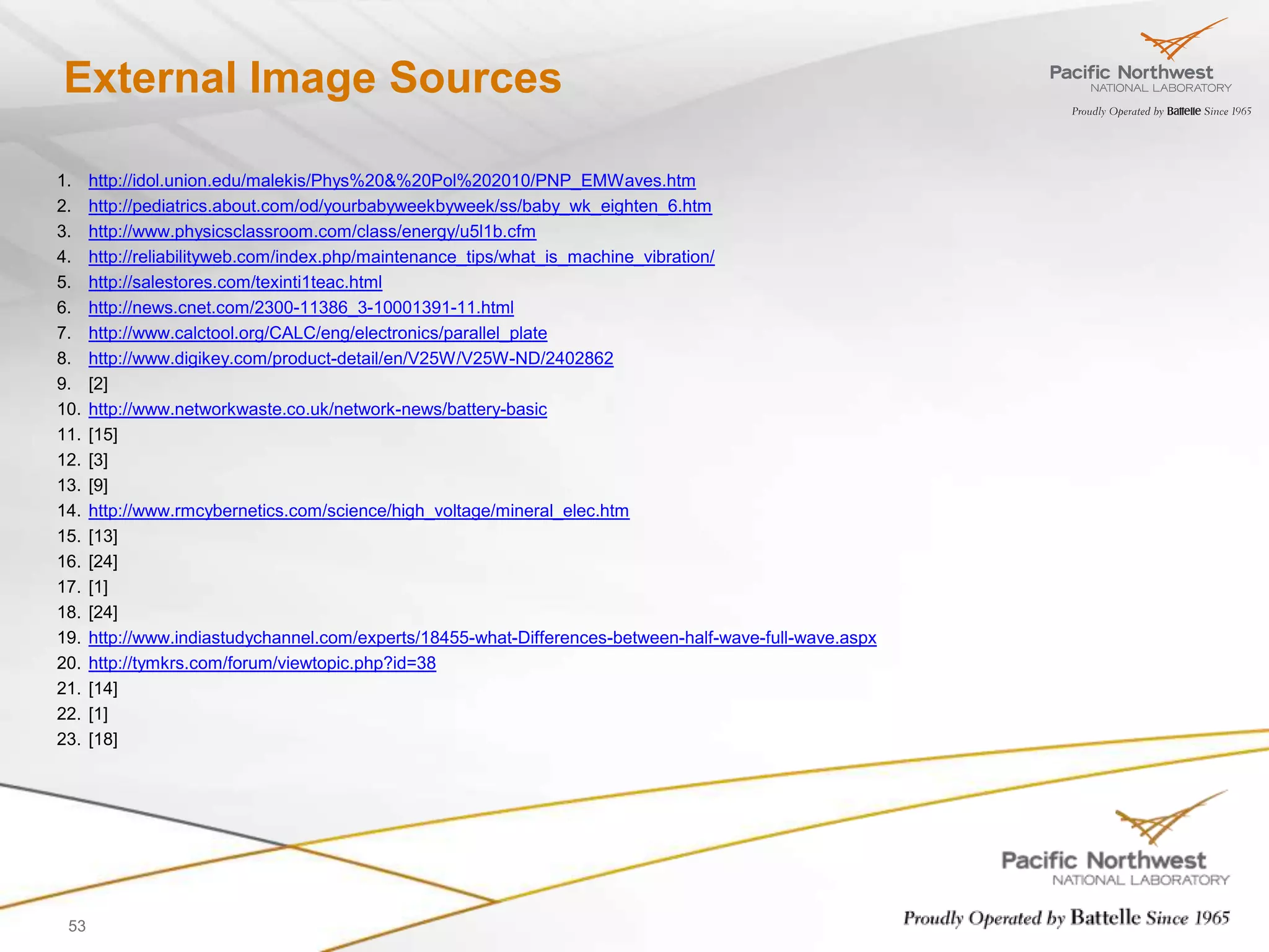 External Image Sources

1.    http://idol.union.edu/malekis/Phys%20&%20Pol%202010/PNP_EMWaves.htm
2.    http://pediatrics.about.com/od/yourbabyweekbyweek/ss/baby_wk_eighten_6.htm
3.    http://www.physicsclassroom.com/class/energy/u5l1b.cfm
4.    http://reliabilityweb.com/index.php/maintenance_tips/what_is_machine_vibration/
5.    http://salestores.com/texinti1teac.html
6.    http://news.cnet.com/2300-11386_3-10001391-11.html
7.    http://www.calctool.org/CALC/eng/electronics/parallel_plate
8.    http://www.digikey.com/product-detail/en/V25W/V25W-ND/2402862
9.    [2]
10.   http://www.networkwaste.co.uk/network-news/battery-basic
11.   [15]
12.   [3]
13.   [9]
14.   http://www.rmcybernetics.com/science/high_voltage/mineral_elec.htm
15.   [13]
16.   [24]
17.   [1]
18.   [24]
19.   http://www.indiastudychannel.com/experts/18455-what-Differences-between-half-wave-full-wave.aspx
20.   http://tymkrs.com/forum/viewtopic.php?id=38
21.   [14]
22.   [1]
23.   [18]




 53
 