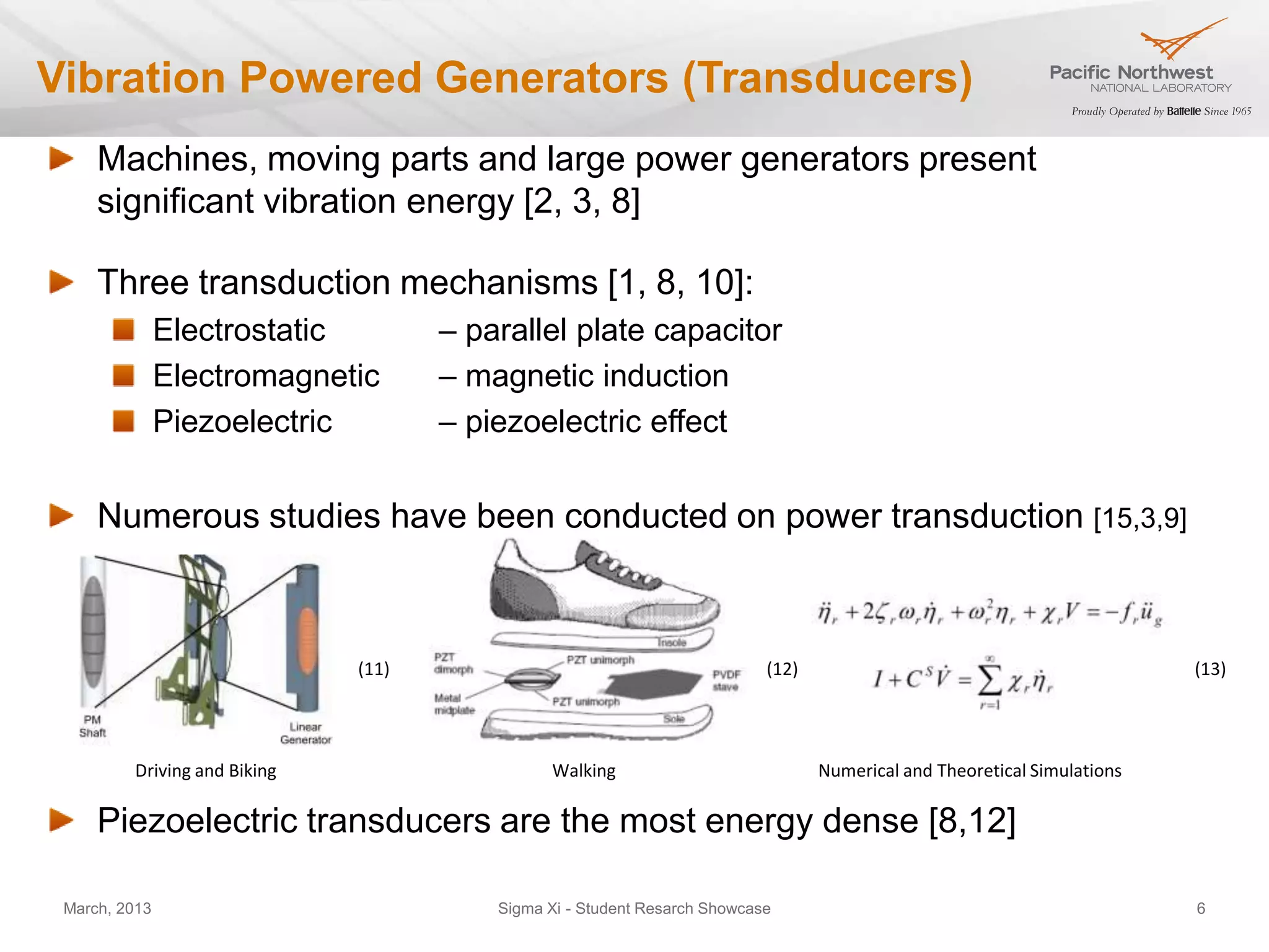 Vibration Powered Generators (Transducers)
     Machines, moving parts and large power generators present
     significant vibration energy [2, 3, 8]

     Three transduction mechanisms [1, 8, 10]:
               Electrostatic         – parallel plate capacitor
               Electromagnetic       – magnetic induction
               Piezoelectric         – piezoelectric effect


     Numerous studies have been conducted on power transduction [15,3,9]



                              (11)                                         (12)                                           (13)




         Driving and Biking                    Walking                            Numerical and Theoretical Simulations

     Piezoelectric transducers are the most energy dense [8,12]

 March, 2013                             Sigma Xi - Student Resarch Showcase                                              6
 
