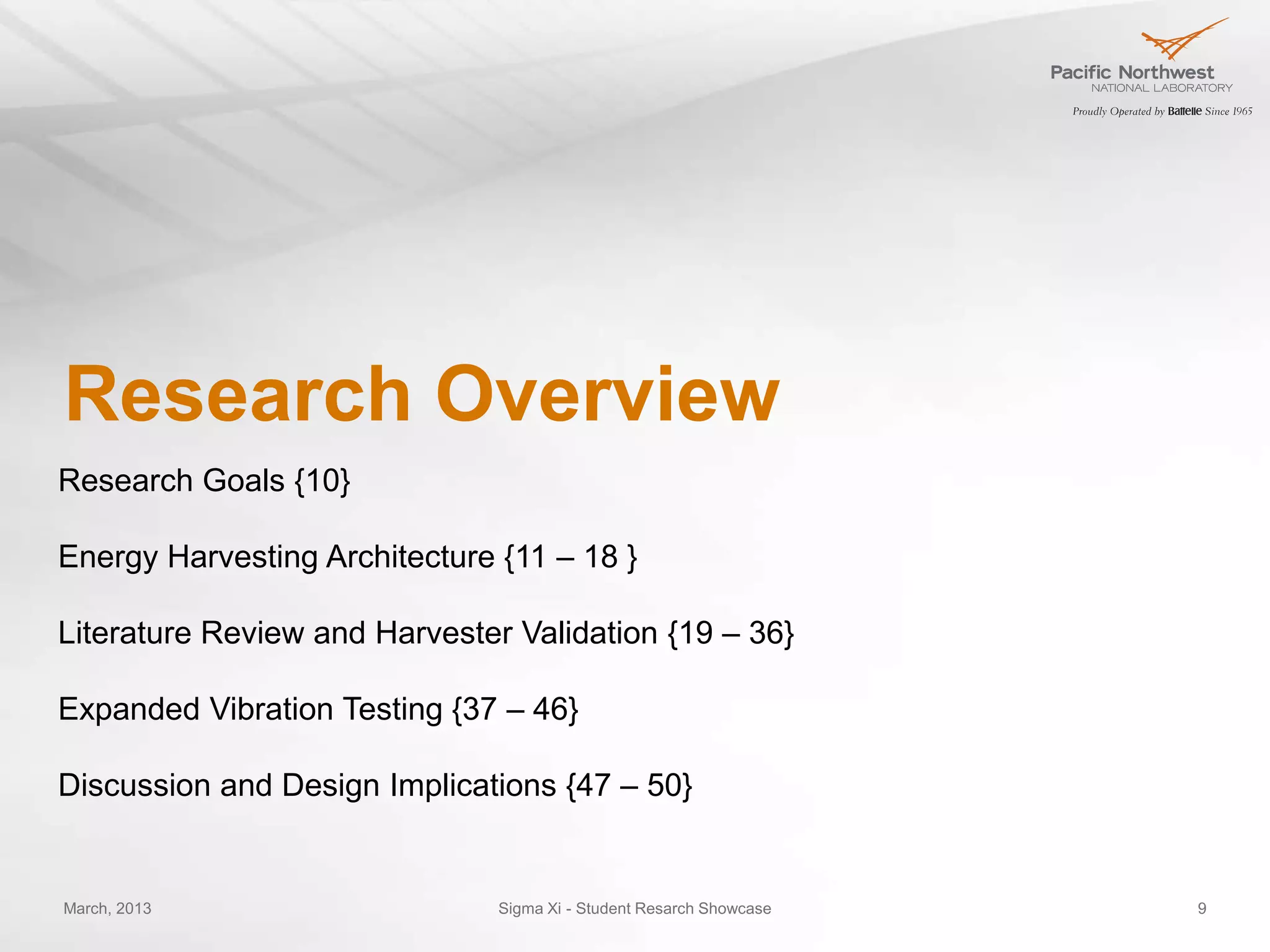 Research Overview
Research Goals {10}

Energy Harvesting Architecture {11 – 18 }

Literature Review and Harvester Validation {19 – 36}

Expanded Vibration Testing {37 – 46}

Discussion and Design Implications {47 – 50}


March, 2013                    Sigma Xi - Student Resarch Showcase   9
 