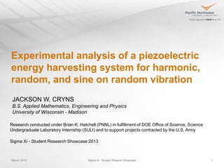 Experimental analysis of a piezoelectric
energy harvesting system for
harmonic, random, and sine on random
vibration
 JACKSON W. CRYNS
 B.S. Applied Mathematics, Engineering and Physics
 University of Wisconsin - Madison

Research conducted under Brian K. Hatchell (PNNL) in fulfillment of DOE Office of Science, Science
Undergraduate Laboratory Internship (SULI) and to support projects contracted by the U.S. Army

Sigma Xi - Student Research Showcase 2013



March, 2013                            Sigma Xi - Student Resarch Showcase                           1
 